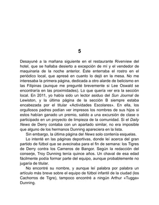 5
Desayuné a la mañana siguiente en el restaurante Riverview del
hotel, que se hallaba desierto a excepción de mí y el vendedor de
maquinaria de la noche anterior. Éste enterraba el rostro en el
periódico local, que apresé en cuanto lo dejó en la mesa. No me
interesaba la primera página, dedicada a otro alarde de belicismo en
las Filipinas (aunque me pregunté brevemente si Lee Oswald se
encontraría en las proximidades). Lo que quería ver era la sección
local. En 2011, yo había sido un lector asiduo del Sun Journal de
Lewiston, y la última página de la sección B siempre estaba
encabezada por el titular «Actividades Escolares». En ella, los
orgullosos padres podían ver impresos los nombres de sus hijos si
estos habían ganado un premio, salido a una excursión de clase o
participado en un proyecto de limpieza de la comunidad. Si el Daily
News de Derry contaba con un apartado similar, no era imposible
que alguno de los hermanos Dunning apareciera en la lista.
Sin embargo, la última página del News solo contenía esquelas.
Lo intenté en las páginas deportivas, donde leí acerca del gran
partido de fútbol que se avecinaba para el fin de semana: los Tigres
de Derry contra los Carneros de Bangor. Según la redacción del
conserje, Troy Dunning tenía quince años. Un chaval de esa edad
fácilmente podía formar parte del equipo, aunque probablemente no
jugaría de titular.
No encontré su nombre, y aunque leí palabra por palabra un
artículo más breve sobre el equipo de fútbol infantil de la ciudad (los
Cachorros de Tigre), tampoco encontré a ningún Arthur «Tugga»
Dunning.
 