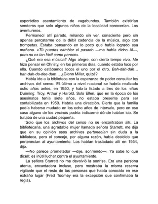 esporádico asentamiento de vagabundos. También existirían
senderos que solo algunos niños de la localidad conocerían. Los
aventureros.
Permanecí allí parado, mirando sin ver, consciente pero sin
apenas percatarme de la débil cadencia de la música, algo con
trompetas. Estaba pensando en lo poco que había logrado esa
mañana. «Tú puedes cambiar el pasado —me había dicho Al—,
pero no es tan fácil como parece».
¿Qué era esa música? Algo alegre, con cierto tempo vivo. Me
hizo pensar en Christy, en los primeros días, cuando estaba loco por
ella. Cuando estábamos locos el uno por el otro. Bah-dah-dah…
bah-dah-da-dee-dum… ¿Glenn Miller, quizá?
Había ido a la biblioteca con la esperanza de poder consultar los
archivos del censo. El último a nivel nacional se habría realizado
ocho años antes, en 1950, y habría listado a tres de los niños
Dunning: Troy, Arthur y Harold. Solo Ellen, que en la época de los
asesinatos tenía siete años, no estaba presente para ser
contabilizada en 1950. Habría una dirección. Cierto que la familia
podía haberse mudado en los ocho años de intervalo, pero en ese
caso alguno de los vecinos podría indicarme dónde habían ido. Se
trataba de una ciudad pequeña.
Solo que los archivos del censo no se encontraban allí. La
bibliotecaria, una agradable mujer llamada señora Starrett, me dijo
que en su opinión esos archivos pertenecían sin duda a la
biblioteca, pero el concejo, por alguna razón, había decidido que
pertenecían al ayuntamiento. Los habían trasladado allí en 1954,
dijo.
—No parece prometedor —dije, sonriendo—. Ya sabe lo que
dicen; es inútil luchar contra el ayuntamiento.
La señora Starrett no me devolvió la sonrisa. Era una persona
atenta, encantadora incluso, pero mostraba la misma reserva
vigilante que el resto de las personas que había conocido en ese
extraño lugar (Fred Toomey era la excepción que confirmaba la
regla).
 