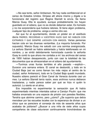 —No sea tonto, señor Amberson. No hay nada confidencial en el
censo de Estados Unidos. Diríjase allí ahora mismo y dígale a la
funcionaria del registro que Regina Starrett le envía. Se llama
Marcia Guay. Ella le ayudará, aunque probablemente los hayan
guardado en el sótano, que no es donde deberían estar. Es húmedo
y no me sorprendería que hubiera ratones. Si tiene algún problema,
cualquier tipo de problema, venga a verme otra vez.
Así que fui al ayuntamiento, donde un póster en el vestíbulo
decía PADRES, RECORDAD A VUESTROS HIJOS QUE NO HABLEN CON
EXTRAÑOS Y QUE SIEMPRE JUEGUEN CON AMIGOS. Varias personas
hacían cola en las diversas ventanillas. (La mayoría fumando. Por
supuesto). Marcia Guay me saludó con una sonrisa avergonzada.
La señora Starrett se había adelantado y había telefoneado en mi
nombre, y se sintió debidamente horrorizada cuando la señorita
Guay le contó lo que ahora me contaba a mí: los archivos del censo
de 1950 habían desaparecido, junto con casi la totalidad de los
documentos que se almacenaban en el sótano del ayuntamiento.
—Tuvimos unas lluvias terribles el año pasado —explicó—.
Duraron una semana entera. El canal se desbordó, y todo en la
Ciudad Baja (así es como llaman los más viejos al centro de la
ciudad, señor Amberson), todo en la Ciudad Baja quedó inundado.
Nuestro sótano pareció el Gran Canal de Venecia durante casi un
mes. La señora Starrett tenía razón, esos archivos nunca debieron
trasladarse, y nadie parece saber por qué se hizo ni quién lo
autorizó. Lo siento en el alma.
Era imposible no experimentar la sensación que Al había
experimentado mientras intentaba salvar a Carolyn Poulin: que me
hallaba encerrado en una especie de prisión con paredes flexibles.
Tendría que abrirme camino, pero ¿cómo? ¿Se suponía que debía
merodear por las escuelas locales con la esperanza de divisar a un
chico que se pareciera al conserje de más de sesenta años que
acababa de jubilarse? ¿Buscar a una niña de siete años cuyos
compañeros de clase estuvieran continuamente tronchándose de
 