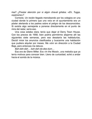risa? ¿Prestar atención por si algún chaval gritaba: «Eh, Tugga,
espérame»?
Correcto. Un recién llegado merodeando por los colegios en una
ciudad donde lo primero que uno veía en el ayuntamiento era un
póster alertando a los padres sobre el peligro de los desconocidos.
Si existía algo semejante a ponerse directamente en el punto de
mira del radar, sería eso.
Una cosa estaba clara; tenía que dejar el Derry Town House.
Con los precios de 1958, bien podría permitirme alojarme allí las
siguientes siete semanas, pero eso desataría las habladurías.
Decidí mirar los anuncios clasificados y buscarme una habitación
que pudiera alquilar por meses. Me volví en dirección a la Ciudad
Baja, pero entonces me detuve.
Bah-dah-dah… bah-dah-da-dee-dum…
Eso era de Glenn Miller. Era «In the Mood», una melodía que yo
tenía motivos para conocer bien. Lleno de curiosidad, eché a andar
hacia el sonido de la música.
 
