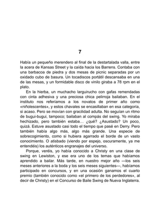 7
Había un pequeño merendero al final de la destartalada valla, entre
la acera de Kansas Street y la caída hacia los Barrens. Contaba con
una barbacoa de piedra y dos mesas de picnic separadas por un
oxidado cubo de basura. Un tocadiscos portátil descansaba en una
de las mesas, y un formidable disco de vinilo giraba a 78 rpm en el
plato.
En la hierba, un muchacho larguirucho con gafas remendadas
con cinta adhesiva y una preciosa chica pelirroja bailaban. En el
instituto nos referíamos a los novatos de primer año como
«niñolescentes», y estos chavales se encasillaban en esa categoría,
si acaso. Pero se movían con gracilidad adulta. No seguían un ritmo
de bugui-bugui, tampoco; bailaban al compás del swing. Yo miraba
hechizado, pero también estaba… ¿qué? ¿Asustado? Un poco,
quizá. Estuve asustado casi todo el tiempo que pasé en Derry. Pero
también había algo más, algo más grande. Una especie de
sobrecogimiento, como si hubiera agarrado el borde de un vasto
conocimiento. O atisbado (viendo por espejo, oscuramente, ya me
entendéis) los auténticos engranajes del universo.
Porque, veréis, yo había conocido a Christy en una clase de
swing en Lewiston, y ese era uno de los temas que habíamos
aprendido a bailar. Más tarde, en nuestro mejor año —los seis
meses anteriores a la boda y los seis meses siguientes—, habíamos
participado en concursos, y en una ocasión ganamos el cuarto
premio (también conocido como «el primero de los perdedores», al
decir de Christy) en el Concurso de Baile Swing de Nueva Inglaterra.
 