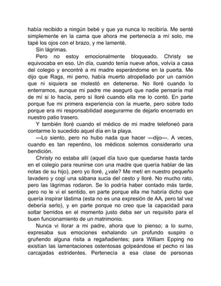 había recibido a ningún bebé y que ya nunca lo recibiría. Me senté
simplemente en la cama que ahora me pertenecía a mí solo, me
tapé los ojos con el brazo, y me lamenté.
Sin lágrimas.
Pero no estoy emocionalmente bloqueado. Christy se
equivocaba en eso. Un día, cuando tenía nueve años, volvía a casa
del colegio y encontré a mi madre esperándome en la puerta. Me
dijo que Rags, mi perro, había muerto atropellado por un camión
que ni siquiera se molestó en detenerse. No lloré cuando lo
enterramos, aunque mi padre me aseguró que nadie pensaría mal
de mí si lo hacía, pero sí lloré cuando ella me lo contó. En parte
porque fue mi primera experiencia con la muerte, pero sobre todo
porque era mi responsabilidad asegurarme de dejarlo encerrado en
nuestro patio trasero.
Y también lloré cuando el médico de mi madre telefoneó para
contarme lo sucedido aquel día en la playa.
—Lo siento, pero no hubo nada que hacer —dijo—. A veces,
cuando es tan repentino, los médicos solemos considerarlo una
bendición.
Christy no estaba allí (aquel día tuvo que quedarse hasta tarde
en el colegio para reunirse con una madre que quería hablar de las
notas de su hijo), pero yo lloré, ¿vale? Me metí en nuestro pequeño
lavadero y cogí una sábana sucia del cesto y lloré. No mucho rato,
pero las lágrimas rodaron. Se lo podría haber contado más tarde,
pero no le vi el sentido, en parte porque ella me habría dicho que
quería inspirar lástima (esta no es una expresión de AA, pero tal vez
debería serlo), y en parte porque no creo que la capacidad para
soltar berridos en el momento justo deba ser un requisito para el
buen funcionamiento de un matrimonio.
Nunca vi llorar a mi padre, ahora que lo pienso; a lo sumo,
expresaba sus emociones exhalando un profundo suspiro o
gruñendo alguna risita a regañadientes; para William Epping no
existían las lamentaciones ostentosas golpeándose el pecho ni las
carcajadas estridentes. Pertenecía a esa clase de personas
 