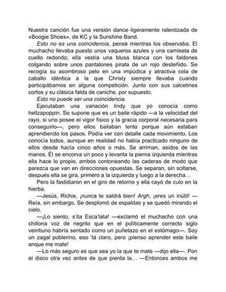 Nuestra canción fue una versión dance ligeramente ralentizada de
«Boogie Shoes», de KC y la Sunshine Band.
Esto no es una coincidencia, pensé mientras los observaba. El
muchacho llevaba puesto unos vaqueros azules y una camiseta de
cuello redondo; ella vestía una blusa blanca con los faldones
colgando sobre unos pantalones pirata de un rojo desteñido. Se
recogía su asombroso pelo en una impúdica y atractiva cola de
caballo idéntica a la que Christy siempre llevaba cuando
participábamos en alguna competición. Junto con sus calcetines
cortos y su clásica falda de caniche, por supuesto.
Esto no puede ser una coincidencia.
Ejecutaban una variación lindy que yo conocía como
hellzapoppin. Se supone que es un baile rápido —a la velocidad del
rayo, si uno posee el vigor físico y la gracia corporal necesaria para
conseguirlo—, pero ellos bailaban lento porque aún estaban
aprendiendo los pasos. Podía ver con detalle cada movimiento. Los
conocía todos, aunque en realidad no había practicado ninguno de
ellos desde hacía cinco años o más. Se arriman, asidos de las
manos. Él se encorva un poco y levanta la pierna izquierda mientras
ella hace lo propio, ambos contoneando las caderas de modo que
parezca que van en direcciones opuestas. Se separan, sin soltarse,
después ella se gira, primero a la izquierda y luego a la derecha…
Pero la fastidiaron en el giro de retorno y ella cayó de culo en la
hierba.
—Jesús, Richie, ¡nunca te saldrá bien! Argh, ¡eres un inútil! —
Reía, sin embargo. Se desplomó de espaldas y se quedó mirando el
cielo.
—¡Lo siento, s’ita Esca’lata! —exclamó el muchacho con una
chillona voz de negrito que en el políticamente correcto siglo
veintiuno habría sentado como un puñetazo en el estómago—. Soy
un zagal poblerino, eso ’tá claro, pero ¡pienso aprender este baile
anque me mate!
—Lo más seguro es que sea yo la que te mate —dijo ella—. Pon
el disco otra vez antes de que pierda la… —Entonces ambos me
 