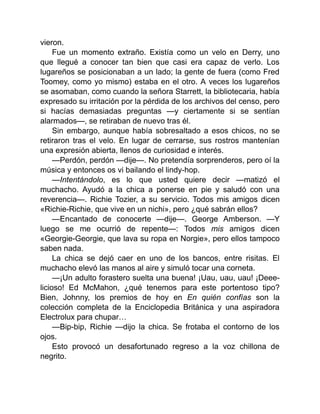 vieron.
Fue un momento extraño. Existía como un velo en Derry, uno
que llegué a conocer tan bien que casi era capaz de verlo. Los
lugareños se posicionaban a un lado; la gente de fuera (como Fred
Toomey, como yo mismo) estaba en el otro. A veces los lugareños
se asomaban, como cuando la señora Starrett, la bibliotecaria, había
expresado su irritación por la pérdida de los archivos del censo, pero
si hacías demasiadas preguntas —y ciertamente si se sentían
alarmados—, se retiraban de nuevo tras él.
Sin embargo, aunque había sobresaltado a esos chicos, no se
retiraron tras el velo. En lugar de cerrarse, sus rostros mantenían
una expresión abierta, llenos de curiosidad e interés.
—Perdón, perdón —dije—. No pretendía sorprenderos, pero oí la
música y entonces os vi bailando el lindy-hop.
—Intentándolo, es lo que usted quiere decir —matizó el
muchacho. Ayudó a la chica a ponerse en pie y saludó con una
reverencia—. Richie Tozier, a su servicio. Todos mis amigos dicen
«Richie-Richie, que vive en un nichi», pero ¿qué sabrán ellos?
—Encantado de conocerte —dije—. George Amberson. —Y
luego se me ocurrió de repente—: Todos mis amigos dicen
«Georgie-Georgie, que lava su ropa en Norgie», pero ellos tampoco
saben nada.
La chica se dejó caer en uno de los bancos, entre risitas. El
muchacho elevó las manos al aire y simuló tocar una corneta.
—¡Un adulto forastero suelta una buena! ¡Uau, uau, uau! ¡Deee-
licioso! Ed McMahon, ¿qué tenemos para este portentoso tipo?
Bien, Johnny, los premios de hoy en En quién confías son la
colección completa de la Enciclopedia Británica y una aspiradora
Electrolux para chupar…
—Bip-bip, Richie —dijo la chica. Se frotaba el contorno de los
ojos.
Esto provocó un desafortunado regreso a la voz chillona de
negrito.
 