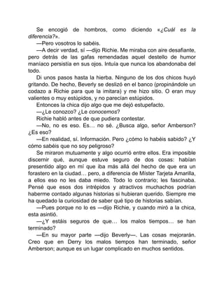 Se encogió de hombros, como diciendo «¿Cuál es la
diferencia?».
—Pero vosotros lo sabéis.
—A decir verdad, sí —dijo Richie. Me miraba con aire desafiante,
pero detrás de las gafas remendadas aquel destello de humor
maníaco persistía en sus ojos. Intuía que nunca los abandonaba del
todo.
Di unos pasos hasta la hierba. Ninguno de los dos chicos huyó
gritando. De hecho, Beverly se deslizó en el banco (propinándole un
codazo a Richie para que la imitara) y me hizo sitio. O eran muy
valientes o muy estúpidos, y no parecían estúpidos.
Entonces la chica dijo algo que me dejó estupefacto.
—¿Le conozco? ¿Le conocemos?
Richie habló antes de que pudiera contestar.
—No, no es eso. Es… no sé. ¿Busca algo, señor Amberson?
¿Es eso?
—En realidad, sí. Información. Pero ¿cómo lo habéis sabido? ¿Y
cómo sabéis que no soy peligroso?
Se miraron mutuamente y algo ocurrió entre ellos. Era imposible
discernir qué, aunque estuve seguro de dos cosas: habían
presentido algo en mí que iba más allá del hecho de que era un
forastero en la ciudad… pero, a diferencia de Míster Tarjeta Amarilla,
a ellos eso no les daba miedo. Todo lo contrario; les fascinaba.
Pensé que esos dos intrépidos y atractivos muchachos podrían
haberme contado algunas historias si hubieran querido. Siempre me
ha quedado la curiosidad de saber qué tipo de historias sabían.
—Pues porque no lo es —dijo Richie, y cuando miró a la chica,
esta asintió.
—¿Y estáis seguros de que… los malos tiempos… se han
terminado?
—En su mayor parte —dijo Beverly—. Las cosas mejorarán.
Creo que en Derry los malos tiempos han terminado, señor
Amberson; aunque es un lugar complicado en muchos sentidos.
 