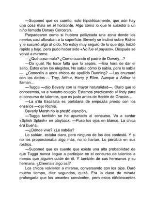 —Suponed que os cuento, solo hipotéticamente, que aún hay
una cosa mala en el horizonte. Algo como lo que le sucedió a un
niño llamado Dorsey Corcoran.
Parpadearon como si hubiera pellizcado una zona donde los
nervios casi afloraban a la superficie. Beverly se inclinó sobre Richie
y le susurró algo al oído. No estoy muy seguro de lo que dijo, habló
rápido y bajo, pero pudo haber sido «No fue el payaso». Después se
volvió a mirarme.
—¿Qué cosa mala? ¿Como cuando el padre de Dorsey…?
—Da igual. No hace falta que lo sepáis. —Era hora de dar el
salto. Éstos eran los elegidos. No sabía cómo lo sabía, pero lo sabía
—. ¿Conocéis a unos chicos de apellido Dunning? —Los enumeré
con los dedos—. Troy, Arthur, Harry y Ellen. Aunque a Arthur le
llaman…
—Tugga —dijo Beverly con la mayor naturalidad—. Claro que lo
conocemos, va a nuestro colegio. Estamos practicando el lindy para
el concurso de talentos, que es justo antes de Acción de Gracias…
—La s’ita Esca’lata es partidaria de empezáa pronto con los
ensa’ios —dijo Richie.
Beverly Marsh no le prestó atención.
—Tugga también se ha apuntado al concurso. Va a cantar
«Splish Splash» en playback. —Puso los ojos en blanco. La chica
era buena.
—¿Dónde vive? ¿Lo sabéis?
Lo sabían, estaba claro, pero ninguno de los dos contestó. Y si
no les proporcionaba algo más, no lo harían. Lo percibía en sus
rostros.
—Suponed que os cuento que existe una alta probabilidad de
que Tugga nunca llegue a participar en el concurso de talentos a
menos que alguien cuide de él. Y también de sus hermanos y su
hermana. ¿Creeríais algo así?
Los chicos volvieron a mirarse, conversando con los ojos. Duró
mucho tiempo, diez segundos, quizá. Era la clase de mirada
prolongada que los amantes consienten, pero estos niñolescentes
 