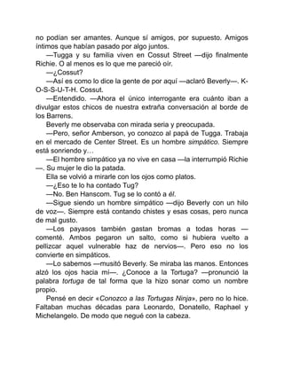 no podían ser amantes. Aunque sí amigos, por supuesto. Amigos
íntimos que habían pasado por algo juntos.
—Tugga y su familia viven en Cossut Street —dijo finalmente
Richie. O al menos es lo que me pareció oír.
—¿Cossut?
—Así es como lo dice la gente de por aquí —aclaró Beverly—. K-
O-S-S-U-T-H. Cossut.
—Entendido. —Ahora el único interrogante era cuánto iban a
divulgar estos chicos de nuestra extraña conversación al borde de
los Barrens.
Beverly me observaba con mirada seria y preocupada.
—Pero, señor Amberson, yo conozco al papá de Tugga. Trabaja
en el mercado de Center Street. Es un hombre simpático. Siempre
está sonriendo y…
—El hombre simpático ya no vive en casa —la interrumpió Richie
—. Su mujer le dio la patada.
Ella se volvió a mirarle con los ojos como platos.
—¿Eso te lo ha contado Tug?
—No. Ben Hanscom. Tug se lo contó a él.
—Sigue siendo un hombre simpático —dijo Beverly con un hilo
de voz—. Siempre está contando chistes y esas cosas, pero nunca
de mal gusto.
—Los payasos también gastan bromas a todas horas —
comenté. Ambos pegaron un salto, como si hubiera vuelto a
pellizcar aquel vulnerable haz de nervios—. Pero eso no los
convierte en simpáticos.
—Lo sabemos —musitó Beverly. Se miraba las manos. Entonces
alzó los ojos hacia mí—. ¿Conoce a la Tortuga? —pronunció la
palabra tortuga de tal forma que la hizo sonar como un nombre
propio.
Pensé en decir «Conozco a las Tortugas Ninja», pero no lo hice.
Faltaban muchas décadas para Leonardo, Donatello, Raphael y
Michelangelo. De modo que negué con la cabeza.
 