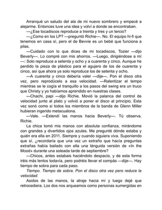 Arranqué un saludo del ala de mi nuevo sombrero y empecé a
alejarme. Entonces tuve una idea y volví a donde se encontraban.
—¿Ese tocadiscos reproduce a treinta y tres y un tercio?
—¿Como en los LP? —preguntó Richie—. No. El equipo hi-fi que
tenemos en casa sí, pero el de Bevvie es un bebé que funciona a
pilas.
—Cuidado con lo que dices de mi tocadiscos, Tozier —dijo
Beverly—. Lo compré con mis ahorros. —Luego, dirigiéndose a mí
—: Solo reproduce a setenta y ocho y a cuarenta y cinco. Aunque he
perdido la pieza de plástico para el agujero de los de cuarenta y
cinco, así que ahora ya solo reproduce los de setenta y ocho.
—A cuarenta y cinco debería valer —dije—. Pon el disco otra
vez, pero reprodúcelo a esa velocidad. —Ralentizar el tempo
mientras se le cogía el tranquillo a los pasos del swing era un truco
que Christy y yo habíamos aprendido en nuestras clases.
—Chachi, papi —dijo Richie. Movió la palanca del control de
velocidad junto al plato y volvió a poner el disco al principio. Esta
vez sonó como si todos los miembros de la banda de Glenn Miller
hubieran ingerido metacualona.
—Vale. —Extendí las manos hacia Beverly—. Tú observa,
Richie.
La chica tomó mis manos con absoluta confianza, mirándome
con grandes y divertidos ojos azules. Me pregunté dónde estaba y
quién era ella en 2011. Siempre y cuando siguiera viva. Suponiendo
que sí, ¿recordaría que una vez un extraño que hacía preguntas
extrañas había bailado con ella una lánguida versión de «In the
Mood» durante una soleada tarde de septiembre?
—Chicos, antes estabais haciéndolo despacio, y de esta forma
iréis más lentos todavía, pero podréis llevar el compás —dije—. Hay
tiempo de sobra para cada paso.
Tiempo. Tiempo de sobra. Pon el disco otra vez pero reduce la
velocidad.
Asidos de las manos, la atraje hacia mí y luego dejé que
retrocediera. Los dos nos arqueamos como personas sumergidas en
 