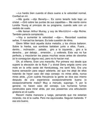—Lo haréis bien cuando el disco suene a la velocidad normal.
Confiad en mí.
—Me gusta —dijo Beverly—. Es como tenerlo todo bajo un
cristal. —Giró sobre las puntas de sus zapatillas—. Me siento como
Loretta Young al principio de su programa, cuando sale con un
vestido de vuelo.
—Me llaman Arthur Murray, y soy de Mis-UUU-ri —dijo Richie.
También parecía complacido.
—Voy a aumentar la velocidad —dije—. Recordad vuestras
señas. Y marcad los tiempos. Es todo cuestión de ritmo.
Glenn Miller tocó aquella dulce melodía, y los chicos bailaron.
Sobre la hierba, sus sombras bailaban junto a ellos. Fuera…
dentro… inclinación… patada… giro a la izquierda… giro a la
derecha… por debajo… emersión… y voltereta. Esta vez no fue
perfecto, y mezclarían los pasos muchas veces antes de clavarlos
(si lo conseguían alguna vez), pero no lo hacían mal.
Oh, al infierno. Eran una maravilla. Por primera vez desde que
superé la elevación de la Ruta 7 y divisé Derry erigida como una
mole en la orilla oeste del Kenduskeag, me sentí feliz. Era una
buena sensación para seguir adelante, así que me alejé de ellos
tratando de hacer caso del viejo consejo: no mires atrás, nunca
mires atrás. ¿Con cuánta frecuencia la gente se dice eso mismo
después de una experiencia excepcionalmente buena (o
excepcionalmente mala)? Muy a menudo, supongo. Y, por lo
general, no hacen caso del consejo. Los humanos fuimos
construidos para mirar atrás, por eso poseemos una articulación
giratoria en el cuello.
Recorrí media manzana y luego, pensando que me estarían
mirando, me di la vuelta. Pero me equivocaba. Seguían bailando. Y
eso era bueno.
 