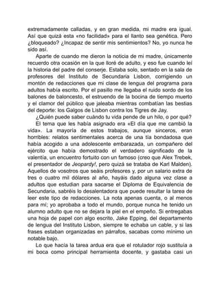 extremadamente calladas, y en gran medida, mi madre era igual.
Así que quizá esta «no facilidad» para el llanto sea genética. Pero
¿bloqueado? ¿Incapaz de sentir mis sentimientos? No, yo nunca he
sido así.
Aparte de cuando me dieron la noticia de mi madre, únicamente
recuerdo otra ocasión en la que lloré de adulto, y eso fue cuando leí
la historia del padre del conserje. Estaba solo, sentado en la sala de
profesores del Instituto de Secundaria Lisbon, corrigiendo un
montón de redacciones que mi clase de lengua del programa para
adultos había escrito. Por el pasillo me llegaba el ruido sordo de los
balones de baloncesto, el estruendo de la bocina de tiempo muerto
y el clamor del público que jaleaba mientras combatían las bestias
del deporte: los Galgos de Lisbon contra los Tigres de Jay.
¿Quién puede saber cuándo tu vida pende de un hilo, o por qué?
El tema que les había asignado era «El día que me cambió la
vida». La mayoría de estos trabajos, aunque sinceros, eran
horribles: relatos sentimentales acerca de una tía bondadosa que
había acogido a una adolescente embarazada, un compañero del
ejército que había demostrado el verdadero significado de la
valentía, un encuentro fortuito con un famoso (creo que Alex Trebek,
el presentador de Jeopardy!, pero quizá se trataba de Karl Malden).
Aquellos de vosotros que seáis profesores y, por un salario extra de
tres o cuatro mil dólares al año, hayáis dado alguna vez clase a
adultos que estudian para sacarse el Diploma de Equivalencia de
Secundaria, sabréis lo desalentadora que puede resultar la tarea de
leer este tipo de redacciones. La nota apenas cuenta, o al menos
para mí; yo aprobaba a todo el mundo, porque nunca he tenido un
alumno adulto que no se dejara la piel en el empeño. Si entregabas
una hoja de papel con algo escrito, Jake Epping, del departamento
de lengua del Instituto Lisbon, siempre te echaba un cable, y si las
frases estaban organizadas en párrafos, sacabas como mínimo un
notable bajo.
Lo que hacía la tarea ardua era que el rotulador rojo sustituía a
mi boca como principal herramienta docente, y gastaba casi un
 