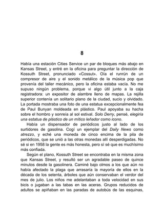 8
Había una estación Cities Service un par de bloques más abajo en
Kansas Street, y entré en la oficina para preguntar la dirección de
Kossuth Street, pronunciado «Cossut». Oía el runrún de un
compresor de aire y el sonido metálico de la música pop que
provenía del taller mecánico, pero la oficina estaba vacía. No me
supuso ningún problema, porque vi algo útil junto a la caja
registradora: un expositor de alambre lleno de mapas. La rejilla
superior contenía un solitario plano de la ciudad, sucio y olvidado.
La portada mostraba una foto de una estatua excepcionalmente fea
de Paul Bunyan moldeada en plástico. Paul apoyaba su hacha
sobre el hombro y sonreía al sol estival. Solo Derry, pensé, elegiría
una estatua de plástico de un mítico leñador como icono.
Había un dispensador de periódicos justo al lado de los
surtidores de gasolina. Cogí un ejemplar del Daily News como
atrezzo, y eché una moneda de cinco encima de la pila de
periódicos, que se unió a las otras monedas allí desperdigadas. No
sé si en 1958 la gente es más honesta, pero sí sé que es muchísimo
más confiada.
Según el plano, Kossuth Street se encontraba en la misma zona
que Kansas Street, y resultó ser un agradable paseo de quince
minutos desde la gasolinera. Caminé bajo olmos a los que aún no
había afectado la plaga que arrasaría la mayoría de ellos en la
década de los setenta, árboles que aún conservaban el verdor del
mes de julio. Los niños me adelantaban a toda velocidad en sus
bicis o jugaban a las tabas en las aceras. Grupos reducidos de
adultos se apiñaban en las paradas de autobús de las esquinas,
 