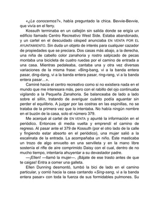 «¿Le conocemos?», había preguntado la chica. Bevvie-Bevvie,
que vivía en el ferry.
Kossuth terminaba en un callejón sin salida donde se erigía un
edificio llamado Centro Recreativo West Side. Estaba abandonado,
y un cartel en el descuidado césped anunciaba EN VENTA POR EL
AYUNTAMIENTO. Sin duda un objeto de interés para cualquier cazador
de propiedades que se preciara. Dos casas más abajo, a la derecha,
una niña de cabello color zanahoria y rostro salpicado de pecas
montaba una bicicleta de cuatro ruedas por el camino de entrada a
una casa. Mientras pedaleaba, cantaba una y otra vez diversas
variaciones de la misma frase: «Bing-bang, vi a la banda entera
pasar, ding-dang, vi a la banda entera pasar, ring-rang, vi a la banda
entera pasar…».
Caminé hacia el centro recreativo como si no existiera nada en el
mundo que me interesara más, pero con el rabillo del ojo continuaba
vigilando a la Pequeña Zanahoria. Se balanceaba de lado a lado
sobre el sillín, tratando de averiguar cuánto podía aguantar sin
perder el equilibrio. A juzgar por las costras en las espinillas, no se
trataba de la primera vez que lo intentaba. No había ningún nombre
en el buzón de la casa, solo el número 379.
Me acerqué al cartel de EN VENTA y apunté la información en el
periódico. Entonces di media vuelta y emprendí el camino de
regreso. Al pasar ante el 379 de Kossuth (por el otro lado de la calle
y fingiendo estar absorto en el periódico), una mujer salió a la
escalinata de la entrada. La acompañaba un niño. Éste masticaba
un trozo de algo envuelto en una servilleta y en la mano libre
sostenía el rifle de aire comprimido Daisy con el cual, dentro de no
mucho tiempo, intentaría ahuyentar a su devastador padre.
—¡Ellen! —llamó la mujer—. ¡Bájate de ese trasto antes de que
te caigas! Entra a comer una galleta.
Ellen Dunning desmontó, tumbó la bici de lado en el camino
particular, y corrió hacia la casa cantando «Sing-sang, vi a la banda
entera pasar» con toda la fuerza de sus formidables pulmones. Su
 