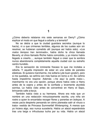 1
¿Cómo debería relataros mis siete semanas en Derry? ¿Cómo
explicar el modo en que llegué a odiarla y a temerla?
No se debía a que la ciudad guardara secretos (aunque lo
hacía), ni a que crímenes terribles, algunos de los cuales aún sin
resolver, se hubieran cometido allí (aunque así había sido). «Los
malos tiempos han terminado», había dicho la chica llamada
Beverly, el chico llamado Richie había coincidido, y yo mismo había
llegado a creerlo…, aunque también llegué a creer que la sombra
nunca abandonaría completamente aquella ciudad con su extraño
centro hundido.
Era la sensación de inminente fracaso lo que me incitaba a
odiarla. Y aquella impresión de estar en una celda de paredes
elásticas. Si quisiera marcharme, me soltaría (¡de buen grado!), pero
si me quedaba, se ceñiría con más fuerza en torno a mí. Se ceñiría
hasta impedirme respirar. Además —he aquí la parte mala—,
marcharme no era una opción, porque ahora había visto a Harry
antes de la cojera y antes de la confiada y levemente aturdida
sonrisa. Le había visto antes de convertirse en Harry el Sapo,
brincando calle a-ba-jo.
También había visto a su hermana. Ahora era más que un
nombre en una redacción minuciosamente escrita, una niña sin
rostro a quien le encantaba recoger flores y ponerlas en boteyas. A
veces yacía despierto pensando en cómo planeaba salir al «truco o
trato» vestida de Princesa Summerfall Winterspring. A menos que
yo hiciera algo, eso nunca sucedería. Había un ataúd esperándola
tras una larga e infructuosa lucha por su vida. Había un ataúd
 