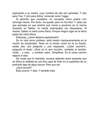 esperando a su madre, cuyo nombre de pila aún ignoraba. Y otro
para Troy. Y otro para Arthur, conocido como Tugga.
Si permitía que sucediera, no concebía cómo podría vivir
conmigo mismo. Por tanto, me quedé, pero no fue fácil. Y cada vez
que pensaba en que tendría que volver a ponerme en la misma
situación en Dallas, mi mente amenazaba con bloquearse. Al
menos, Dallas no sería como Derry. Porque ningún lugar en la tierra
podía ser como Derry.
Entonces, ¿cómo debería explicároslo?
En mi vida como profesor, solía insistir machaconamente en la
noción de simplicidad. Tanto en la ficción como en la no ficción,
existe solo una pregunta y una respuesta. «¿Qué ocurrió?»,
pregunta el lector. «Esto es lo que ocurrió», contesta el escritor.
«Esto… y esto… y también esto». Simplificar. Es el único camino
seguro a casa.
De modo que lo intentaré, aunque deberéis tener presente que
en Derry la realidad es una fina capa de hielo en la superficie de un
profundo lago de agua oscura. Pero aun así:
¿Qué ocurrió?
Esto ocurrió. Y esto. Y también esto.
 