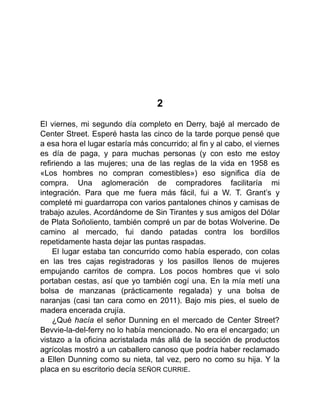 2
El viernes, mi segundo día completo en Derry, bajé al mercado de
Center Street. Esperé hasta las cinco de la tarde porque pensé que
a esa hora el lugar estaría más concurrido; al fin y al cabo, el viernes
es día de paga, y para muchas personas (y con esto me estoy
refiriendo a las mujeres; una de las reglas de la vida en 1958 es
«Los hombres no compran comestibles») eso significa día de
compra. Una aglomeración de compradores facilitaría mi
integración. Para que me fuera más fácil, fui a W. T. Grant’s y
completé mi guardarropa con varios pantalones chinos y camisas de
trabajo azules. Acordándome de Sin Tirantes y sus amigos del Dólar
de Plata Soñoliento, también compré un par de botas Wolverine. De
camino al mercado, fui dando patadas contra los bordillos
repetidamente hasta dejar las puntas raspadas.
El lugar estaba tan concurrido como había esperado, con colas
en las tres cajas registradoras y los pasillos llenos de mujeres
empujando carritos de compra. Los pocos hombres que vi solo
portaban cestas, así que yo también cogí una. En la mía metí una
bolsa de manzanas (prácticamente regalada) y una bolsa de
naranjas (casi tan cara como en 2011). Bajo mis pies, el suelo de
madera encerada crujía.
¿Qué hacía el señor Dunning en el mercado de Center Street?
Bevvie-la-del-ferry no lo había mencionado. No era el encargado; un
vistazo a la oficina acristalada más allá de la sección de productos
agrícolas mostró a un caballero canoso que podría haber reclamado
a Ellen Dunning como su nieta, tal vez, pero no como su hija. Y la
placa en su escritorio decía SEÑOR CURRIE.
 