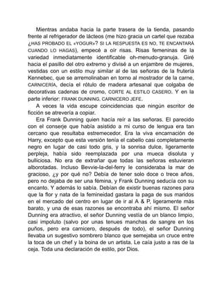 Mientras andaba hacia la parte trasera de la tienda, pasando
frente al refrigerador de lácteos (me hizo gracia un cartel que rezaba
¿HAS PROBADO EL «YOGUR»? SI LA RESPUESTA ES NO, TE ENCANTARÁ
CUANDO LO HAGAS), empecé a oír risas. Risas femeninas de la
variedad inmediatamente identificable oh-menudo-granuja. Giré
hacia el pasillo del otro extremo y divisé a un enjambre de mujeres,
vestidas con un estilo muy similar al de las señoras de la frutería
Kennebec, que se arremolinaban en torno al mostrador de la carne,
CARNICERÍA, decía el rótulo de madera artesanal que colgaba de
decorativas cadenas de cromo, CORTE AL ESTILO CASERO. Y en la
parte inferior: FRANK DUNNING, CARNICERO JEFE.
A veces la vida escupe coincidencias que ningún escritor de
ficción se atrevería a copiar.
Era Frank Dunning quien hacía reír a las señoras. El parecido
con el conserje que había asistido a mi curso de lengua era tan
cercano que resultaba estremecedor. Era la viva encarnación de
Harry, excepto que esta versión tenía el cabello casi completamente
negro en lugar de casi todo gris, y la sonrisa dulce, ligeramente
perpleja, había sido reemplazada por una mueca disoluta y
bulliciosa. No era de extrañar que todas las señoras estuvieran
alborotadas. Incluso Bevvie-la-del-ferry le consideraba la mar de
gracioso, ¿y por qué no? Debía de tener solo doce o trece años,
pero no dejaba de ser una fémina, y Frank Dunning seducía con su
encanto. Y además lo sabía. Debían de existir buenas razones para
que la flor y nata de la femineidad gastara la paga de sus maridos
en el mercado del centro en lugar de ir al A & P, ligeramente más
barato, y una de esas razones se encontraba ahí mismo. El señor
Dunning era atractivo, el señor Dunning vestía de un blanco limpio,
casi impoluto (salvo por unas tenues manchas de sangre en los
puños, pero era carnicero, después de todo), el señor Dunning
llevaba un sugestivo sombrero blanco que semejaba un cruce entre
la toca de un chef y la boina de un artista. Le caía justo a ras de la
ceja. Toda una declaración de estilo, por Dios.
 