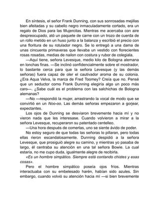 En síntesis, el señor Frank Dunning, con sus sonrosadas mejillas
bien afeitadas y su cabello negro inmaculadamente cortado, era un
regalo de Dios para las Mujercitas. Mientras me acercaba con aire
despreocupado, ató un paquete de carne con un trozo de cuerda de
un rollo metido en un huso junto a la balanza y escribió el precio con
una floritura de su rotulador negro. Se lo entregó a una dama de
unas cincuenta primaveras que llevaba un vestido con florecientes
rosas rosadas, medias de nailon con costura y rubor de colegiala.
—Aquí tiene, señora Levesque, medio kilo de Bologna alemana
en lonchas finas. —Se inclinó confidencialmente sobre el mostrador,
lo bastante cerca para que la señora Levesque (y las demás
señoras) fuera capaz de oler el cautivador aroma de su colonia.
¿Era Aqua Velva, la marca de Fred Toomey? Creía que no. Pensé
que un seductor como Frank Dunning elegiría algo un poco más
caro—. ¿Sabe cuál es el problema con las salchichas de Bologna
alemanas?
—No —respondió la mujer, arrastrando la vocal de modo que se
convirtió en un Noo-oo. Las demás señoras empezaron a gorjear,
expectantes.
Los ojos de Dunning se desviaron brevemente hacia mí y no
vieron nada que les interesase. Cuando volvieron a mirar a la
señora Levesque, recuperaron su patentado centelleo.
—Una hora después de comerlas, uno se siente ávido de poder.
No estoy seguro de que todas las señoras lo pillaran, pero todas
ellas rieron escandalosamente. Dunning despidió a la señora
Levesque, que prosiguió alegre su camino, y mientras yo pasaba de
largo, él centraba su atención en una tal señora Bowie. La cual
estaría, no me cupo duda, igualmente alegre de recibirla.
«Es un hombre simpático. Siempre está contando chistes y esas
cosas».
Pero el hombre simpático poseía ojos fríos. Mientras
interactuaba con su embelesado harén, habían sido azules. Sin
embargo, cuando volvió su atención hacia mí —si bien brevemente
 
