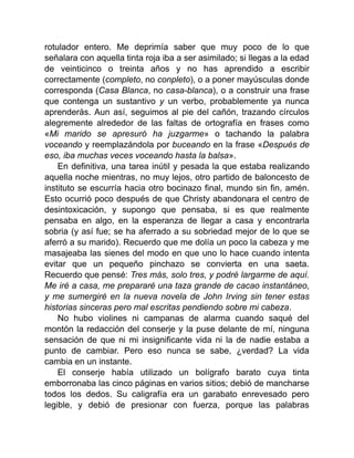 rotulador entero. Me deprimía saber que muy poco de lo que
señalara con aquella tinta roja iba a ser asimilado; si llegas a la edad
de veinticinco o treinta años y no has aprendido a escribir
correctamente (completo, no conpleto), o a poner mayúsculas donde
corresponda (Casa Blanca, no casa-blanca), o a construir una frase
que contenga un sustantivo y un verbo, probablemente ya nunca
aprenderás. Aun así, seguimos al pie del cañón, trazando círculos
alegremente alrededor de las faltas de ortografía en frases como
«Mi marido se apresuró ha juzgarme» o tachando la palabra
voceando y reemplazándola por buceando en la frase «Después de
eso, iba muchas veces voceando hasta la balsa».
En definitiva, una tarea inútil y pesada la que estaba realizando
aquella noche mientras, no muy lejos, otro partido de baloncesto de
instituto se escurría hacia otro bocinazo final, mundo sin fin, amén.
Esto ocurrió poco después de que Christy abandonara el centro de
desintoxicación, y supongo que pensaba, si es que realmente
pensaba en algo, en la esperanza de llegar a casa y encontrarla
sobria (y así fue; se ha aferrado a su sobriedad mejor de lo que se
aferró a su marido). Recuerdo que me dolía un poco la cabeza y me
masajeaba las sienes del modo en que uno lo hace cuando intenta
evitar que un pequeño pinchazo se convierta en una saeta.
Recuerdo que pensé: Tres más, solo tres, y podré largarme de aquí.
Me iré a casa, me prepararé una taza grande de cacao instantáneo,
y me sumergiré en la nueva novela de John Irving sin tener estas
historias sinceras pero mal escritas pendiendo sobre mi cabeza.
No hubo violines ni campanas de alarma cuando saqué del
montón la redacción del conserje y la puse delante de mí, ninguna
sensación de que ni mi insignificante vida ni la de nadie estaba a
punto de cambiar. Pero eso nunca se sabe, ¿verdad? La vida
cambia en un instante.
El conserje había utilizado un bolígrafo barato cuya tinta
emborronaba las cinco páginas en varios sitios; debió de mancharse
todos los dedos. Su caligrafía era un garabato enrevesado pero
legible, y debió de presionar con fuerza, porque las palabras
 