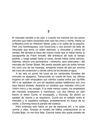 3
El mercado cerraba a las seis, y cuando me marché con los pocos
artículos que había comprado eran solo las cinco y veinte. Había un
U-Needa-Lunch en Witcham Street, justo a la vuelta de la esquina.
Pedí una hamburguesa, una Coca-Cola y una porción de tarta de
chocolate que tenía un sabor delicioso: a chocolate y crema de
verdad. Me llenaba la boca del mismo modo que lo había hecho la
zarzaparrilla de Frank Anicetti. Me entretuve allí todo el tiempo
posible, y luego paseé hasta el canal, donde había varios bancos.
Además, ofrecía una panorámica —estrecha, pero adecuada— del
mercado de Center Street. Me sentía saciado pero de todas formas
me comí una de las naranjas, arrojando trozos de piel por encima
del muro de contención y viendo cómo se los llevaba el agua.
A las seis en punto las luces de los ventanales frontales del
mercado se apagaron. Transcurrido un cuarto de hora, las últimas
mujeres en salir empujaban sus carritos cuesta arriba por Up-Mile
Hill o se apiñaban en uno de aquellos postes telefónicos con una
raya blanca pintada. Apareció un autobús que indicaba CIRCULAR
TARIFA ÚNICA y las recogió. A la siete menos cuarto, los empleados
del mercado empezaron a marcharse. Los dos últimos en salir
fueron el señor Currie, el encargado, y Dunning. Se dieron un
apretón de manos y se separaron, Currie por el callejón entre el
mercado y la zapatería contigua, probablemente en busca de su
coche, y Dunning hacia la parada del autobús.
Para entonces solo había un par de personas allí, y no quise
unirme a ellas. Gracias al modelo de tráfico unidireccional en la
Ciudad Baja, no me hizo falta. Caminé hasta otro poste pintado de
 