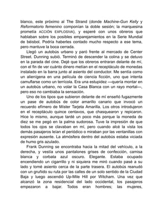 blanco, este próximo al The Strand (donde Machine-Gun Kelly y
Reformatorio femenino componían la doble sesión; la marquesina
prometía ACCIÓN EXPLOSIVA), y esperé con unos obreros que
hablaban sobre los posibles emparejamientos en la Serie Mundial
de béisbol. Podría haberles contado mucho respecto a ese tema,
pero mantuve la boca cerrada.
Llegó un autobús urbano y paró frente al mercado de Center
Street. Dunning subió. Terminó de descender la colina y se detuvo
en la parada del cine. Dejé que los obreros entraran delante de mí,
con el fin de ver cuánto dinero metían en el receptáculo de monedas
instalado en la barra junto al asiento del conductor. Me sentía como
un alienígena en una película de ciencia ficción, uno que intenta
camuflarse como un terrícola. Era una estupidez —quería montar en
un autobús urbano, no volar la Casa Blanca con un rayo mortal—,
pero eso no cambiaba la sensación.
Uno de los tipos que subieron delante de mí enseñó fugazmente
un pase de autobús de color amarillo canario que invocó un
recuerdo efímero de Míster Tarjeta Amarilla. Los otros introdujeron
en el receptáculo quince centavos, que chasquearon y repicaron.
Hice lo mismo, aunque tardé un poco más porque la moneda de
diez se me pegó en la palma sudorosa. Tuve la impresión de que
todos los ojos se clavaban en mí, pero cuando alcé la vista los
demás pasajeros leían el periódico o miraban por las ventanillas con
expresión ausente. La atmósfera dentro del autobús estaba viciada
de humo gris azulado.
Frank Dunning se encontraba hacia la mitad del vehículo, a la
derecha, y vestía unos pantalones grises de confección, camisa
blanca y corbata azul oscuro. Elegante. Estaba ocupado
encendiendo un cigarrillo y ni siquiera me miró cuando pasé a su
lado y tomé asiento cerca de la parte trasera. El autobús reanudó
con un gruñido su ruta por las calles de un solo sentido de la Ciudad
Baja y luego ascendió Up-Mile Hill por Witcham. Una vez que
alcanzó la zona residencial del lado occidental, los pasajeros
empezaron a bajar. Todos eran hombres; las mujeres,
 