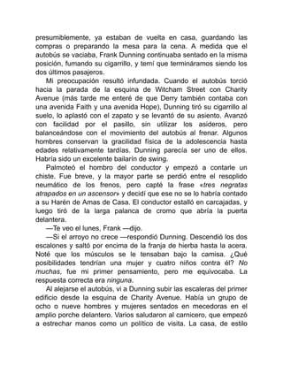 presumiblemente, ya estaban de vuelta en casa, guardando las
compras o preparando la mesa para la cena. A medida que el
autobús se vaciaba, Frank Dunning continuaba sentado en la misma
posición, fumando su cigarrillo, y temí que termináramos siendo los
dos últimos pasajeros.
Mi preocupación resultó infundada. Cuando el autobús torció
hacia la parada de la esquina de Witcham Street con Charity
Avenue (más tarde me enteré de que Derry también contaba con
una avenida Faith y una avenida Hope), Dunning tiró su cigarrillo al
suelo, lo aplastó con el zapato y se levantó de su asiento. Avanzó
con facilidad por el pasillo, sin utilizar los asideros, pero
balanceándose con el movimiento del autobús al frenar. Algunos
hombres conservan la gracilidad física de la adolescencia hasta
edades relativamente tardías. Dunning parecía ser uno de ellos.
Habría sido un excelente bailarín de swing.
Palmoteó el hombro del conductor y empezó a contarle un
chiste. Fue breve, y la mayor parte se perdió entre el resoplido
neumático de los frenos, pero capté la frase «tres negratas
atrapados en un ascensor» y decidí que ese no se lo habría contado
a su Harén de Amas de Casa. El conductor estalló en carcajadas, y
luego tiró de la larga palanca de cromo que abría la puerta
delantera.
—Te veo el lunes, Frank —dijo.
—Si el arroyo no crece —respondió Dunning. Descendió los dos
escalones y saltó por encima de la franja de hierba hasta la acera.
Noté que los músculos se le tensaban bajo la camisa. ¿Qué
posibilidades tendrían una mujer y cuatro niños contra él? No
muchas, fue mi primer pensamiento, pero me equivocaba. La
respuesta correcta era ninguna.
Al alejarse el autobús, vi a Dunning subir las escaleras del primer
edificio desde la esquina de Charity Avenue. Había un grupo de
ocho o nueve hombres y mujeres sentados en mecedoras en el
amplio porche delantero. Varios saludaron al carnicero, que empezó
a estrechar manos como un político de visita. La casa, de estilo
 