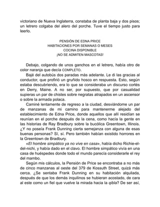 victoriano de Nueva Inglaterra, constaba de planta baja y dos pisos;
un letrero colgaba del alero del porche. Tuve el tiempo justo para
leerlo.
PENSIÓN DE EDNA PRICE
HABITACIONES POR SEMANAS O MESES
COCINA DISPONIBLE
¡NO SE ADMITEN MASCOTAS!
Debajo, colgando de unos ganchos en el letrero, había otro de
color naranja que decía COMPLETO.
Bajé del autobús dos paradas más adelante. Le di las gracias al
conductor, que profirió un gruñido hosco en respuesta. Esto, según
estaba descubriendo, era lo que se consideraba un discurso cortés
en Derry, Maine. A no ser, por supuesto, que por casualidad
supieras un par de chistes sobre negratas atrapados en un ascensor
o sobre la armada polaca.
Caminé lentamente de regreso a la ciudad, desviándome un par
de manzanas de mi camino para mantenerme alejado del
establecimiento de Edna Price, donde aquellos que allí residían se
reunían en el porche después de la cena, como hacía la gente en
las historias de Ray Bradbury sobre la bucólica Greentown, Illinois.
¿Y no poseía Frank Dunning cierta semejanza con alguna de esas
buenas personas? Sí, sí. Pero también habían existido horrores en
la Greentown de Bradbury.
«El hombre simpático ya no vive en casa», había dicho Richie-el-
del-nichi, y había dado en el clavo. El hombre simpático vivía en una
casa de huéspedes donde todo el mundo parecía considerarle el rey
del mambo.
Según mis cálculos, la Pensión de Price se encontraba a no más
de cinco manzanas al oeste del 379 de Kossuth Street, quizá más
cerca. ¿Se sentaba Frank Dunning en su habitación alquilada,
después de que los demás inquilinos se hubieran acostado, de cara
al este como un fiel que vuelve la mirada hacia la qibla? De ser así,
 