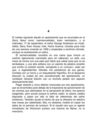 4
El martes siguiente alquilé un apartamento que se anunciaba en el
Derry News como «semiamueblado, buen vecindario», y el
miércoles, 17 de septiembre, el señor George Amberson se mudó.
Adiós, Derry Town House; hola, Harris Avenue. Llevaba poco más
de una semana viviendo en 1958 y empezaba a sentirme cómodo,
aunque no exactamente un nativo.
El semiamueblado consistía en una cama (que incluía un
colchón ligeramente manchado pero sin sábanas), un sofá, una
mesa de cocina con una pata que había que calzar para que no se
tambaleara, y una silla solitaria con un asiento de plástico amarillo
que emitía un extraño sonido, semejante a un «smuac», cada vez
que, a regañadientes, liberaba mis pantalones de sus garras.
Contaba con un horno y un traqueteante frigorífico. En la despensa
descubrí la unidad de aire acondicionado del apartamento: un
ventilador General Electric con un enchufe pelado con aspecto
absolutamente letal.
Pagar sesenta y cinco dólares mensuales por ese apartamento,
que se encontraba justo debajo de la trayectoria de aproximación de
los aviones que aterrizaban en el aeropuerto de Derry, me parecía
exagerado, pero accedí porque la señora Joplin, la casera, estaba
dispuesta a pasar por alto la falta de referencias del señor
Amberson. También ayudó el hecho de que le ofreciera en efectivo
tres meses por adelantado. Ella, no obstante, insistió en copiar los
datos de mi permiso de conducir. Si le resultó raro que un agente
inmobiliario de Wisconsin portara una licencia de Maine, no lo
mencionó.
 