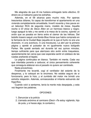 Me alegraba de que Al me hubiera entregado tanto efectivo. El
dinero es un bálsamo para los extraños.
Además, en el 58 alcanza para mucho más. Por apenas
trescientos dólares, fui capaz de transformar el apartamento en una
vivienda completamente amueblada. Invertí noventa y tres pavos en
un televisor RCA de segunda mano, modelo de mesa. Aquella
noche vi El show de Steve Allen en un hermoso blanco y negro;
luego apagué la tele y me senté a la mesa de la cocina, oyendo un
avión que se posaba en tierra entre el clamor de las hélices. Del
bolsillo trasero saqué una libreta Blue Horse que había comprado en
la farmacia de la Ciudad Baja (aquella en la que el hurto no era una
diversión, ni una aventura, ni una travesura). La abrí por la primera
página y apreté el pulsador de mi igualmente nuevo bolígrafo
Parker. Me quedé sentado así durante tal vez quince minutos,
tiempo suficiente para que aterrizara otro avión entre traqueteos,
aparentemente tan cerca que casi esperaba sentir el coletazo de las
ruedas arañando el tejado.
La página continuaba en blanco. También mi mente. Cada vez
que intentaba ponerla a carburar, el único pensamiento coherente
que conseguía elaborar era el pasado no quiere ser cambiado.
Nada provechoso.
Finalmente me levanté, cogí el ventilador del estante de la
despensa, y lo coloqué en la encimera. No estaba seguro de si
funcionaría, pero lo hizo, y el zumbido del motor me brindó una
extraña relajación. Además, enmascaraba el irritante estruendo del
frigorífico.
Cuando volví a sentarme, tenía la mente más despejada, y esta
vez llegaron las palabras.
OPCIONES
1. Denunciar a la policía
2. Llamada anónima al carnicero (Decir «Te estoy vigilando, hijo
de puta, y si haces algo, lo contaré»).
 