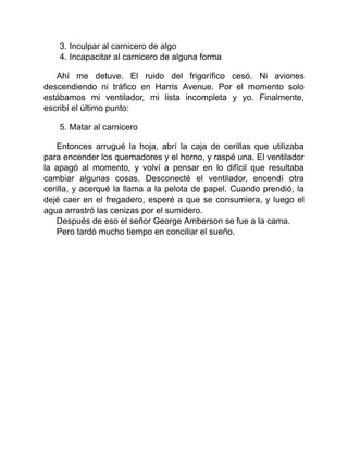 3. Inculpar al carnicero de algo
4. Incapacitar al carnicero de alguna forma
Ahí me detuve. El ruido del frigorífico cesó. Ni aviones
descendiendo ni tráfico en Harris Avenue. Por el momento solo
estábamos mi ventilador, mi lista incompleta y yo. Finalmente,
escribí el último punto:
5. Matar al carnicero
Entonces arrugué la hoja, abrí la caja de cerillas que utilizaba
para encender los quemadores y el horno, y raspé una. El ventilador
la apagó al momento, y volví a pensar en lo difícil que resultaba
cambiar algunas cosas. Desconecté el ventilador, encendí otra
cerilla, y acerqué la llama a la pelota de papel. Cuando prendió, la
dejé caer en el fregadero, esperé a que se consumiera, y luego el
agua arrastró las cenizas por el sumidero.
Después de eso el señor George Amberson se fue a la cama.
Pero tardó mucho tiempo en conciliar el sueño.
 