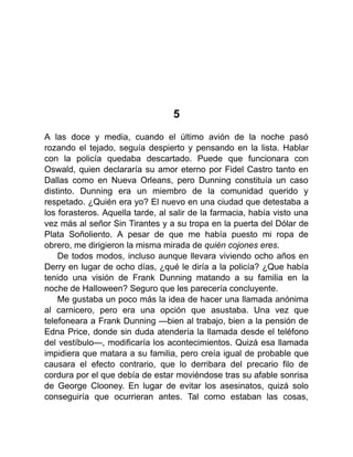 5
A las doce y media, cuando el último avión de la noche pasó
rozando el tejado, seguía despierto y pensando en la lista. Hablar
con la policía quedaba descartado. Puede que funcionara con
Oswald, quien declararía su amor eterno por Fidel Castro tanto en
Dallas como en Nueva Orleans, pero Dunning constituía un caso
distinto. Dunning era un miembro de la comunidad querido y
respetado. ¿Quién era yo? El nuevo en una ciudad que detestaba a
los forasteros. Aquella tarde, al salir de la farmacia, había visto una
vez más al señor Sin Tirantes y a su tropa en la puerta del Dólar de
Plata Soñoliento. A pesar de que me había puesto mi ropa de
obrero, me dirigieron la misma mirada de quién cojones eres.
De todos modos, incluso aunque llevara viviendo ocho años en
Derry en lugar de ocho días, ¿qué le diría a la policía? ¿Que había
tenido una visión de Frank Dunning matando a su familia en la
noche de Halloween? Seguro que les parecería concluyente.
Me gustaba un poco más la idea de hacer una llamada anónima
al carnicero, pero era una opción que asustaba. Una vez que
telefoneara a Frank Dunning —bien al trabajo, bien a la pensión de
Edna Price, donde sin duda atendería la llamada desde el teléfono
del vestíbulo—, modificaría los acontecimientos. Quizá esa llamada
impidiera que matara a su familia, pero creía igual de probable que
causara el efecto contrario, que lo derribara del precario filo de
cordura por el que debía de estar moviéndose tras su afable sonrisa
de George Clooney. En lugar de evitar los asesinatos, quizá solo
conseguiría que ocurrieran antes. Tal como estaban las cosas,
 