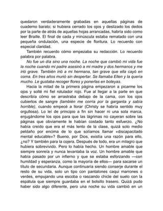 quedaron verdaderamente grabadas en aquellas páginas de
cuaderno barato; si hubiera cerrado los ojos y deslizado los dedos
por la parte de atrás de aquellas hojas arrancadas, habría sido como
leer Braille. El final de cada y minúscula estaba rematado con una
pequeña ondulación, una especie de floritura. Lo recuerdo con
especial claridad.
También recuerdo cómo empezaba su redacción. Lo recuerdo
palabra por palabra.
No fue un día sino una noche. La noche que cambió mi vida fue
la noche cuando mi padre asesinó a mi madre y dos hermanos y me
irió grave. También irió a mi hermana, tan grave que ella cayó en
coma. En tres años murió sin despertar. Se llamaba Ellen y la quería
mucho. Le gustaba recoger flores y ponerlas en boteyas.
Hacia la mitad de la primera página empezaron a picarme los
ojos y solté mi fiel rotulador rojo. Fue al llegar a la parte en que
describía cómo se arrastraba debajo de la cama, con los ojos
cubiertos de sangre (también me corría por la garganta y sabía
horrible), cuando empecé a llorar (Christy se habría sentido muy
orgullosa). Lo leí de principio a fin sin hacer ni una sola marca,
enjugándome los ojos para que las lágrimas no cayeran sobre las
páginas que obviamente le habían costado tanto esfuerzo. ¿No
había creído que era el más lento de la clase, quizá solo medio
peldaño por encima de lo que solíamos llamar «discapacitado
mental educable»? Bueno, por Dios, existía una razón para ello,
¿no? Y también para la cojera. Después de todo, era un milagro que
hubiera sobrevivido. Pero lo había hecho. Un hombre amable que
siempre sonreía y nunca levantaba la voz. Un hombre amable que
había pasado por un infierno y que se estaba esforzando —con
humildad y esperanza, como la mayoría de ellos— para sacarse un
título de secundaria. Aunque continuaría siendo conserje durante el
resto de su vida, solo un tipo con pantalones caqui marrones o
verdes, empujando una escoba o rascando chicle del suelo con la
espátula que siempre guardaba en el bolsillo trasero. Quizá pudo
haber sido algo diferente, pero una noche su vida cambió en un
 