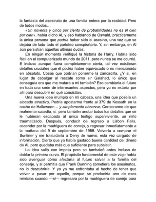 la fantasía del asesinato de una familia entera por la realidad. Pero
de todos modos…
«Un noventa y cinco por ciento de probabilidades no es el cien
por cien», había dicho Al, y eso hablando de Oswald, prácticamente
la única persona que podría haber sido el asesino, una vez que se
dejaba de lado todo el parloteo conspiratorio. Y, sin embargo, en Al
aún persistían aquellas últimas dudas.
En ningún momento verifiqué la historia de Harry. Habría sido
fácil en el computerizado mundo de 2011, pero nunca se me ocurrió.
E incluso aunque fuera completamente cierta, tal vez existieran
detalles cruciales que él podría haber equivocado o no mencionado
en absoluto. Cosas que podrían ponerme la zancadilla. ¿Y si, en
lugar de cabalgar al rescate como sir Galahad, lo único que
conseguía era que me matara a mí también? Eso cambiaría el futuro
en toda una serie de interesantes aspectos, pero yo no estaría por
allí para descubrir en qué consistían.
Una nueva idea irrumpió en mi cabeza, una idea que poseía un
alocado atractivo. Podría apostarme frente al 379 de Kossuth en la
noche de Halloween… y simplemente observar. Cerciorarme de que
realmente sucedía, sí, pero también anotar todos los detalles que se
le hubieran escapado al único testigo superviviente, un niño
traumatizado. Después, conducir de regreso a Lisbon Falls,
ascender por la madriguera de conejo, y regresar inmediatamente a
la mañana del 9 de septiembre de 1958. Volvería a comprar el
Sunliner y me trasladaría a Derry de nuevo, esta vez cargado de
información. Cierto que ya había gastado buena cantidad del dinero
de Al, pero quedaba más que suficiente para subsistir.
La idea salió con ímpetu pero se tambaleó antes incluso de
doblar la primera curva. El propósito fundamental de este viaje había
sido averiguar cómo afectaría al futuro salvar a la familia del
conserje, y si permitía que Frank Dunning cometiera los asesinatos,
no lo descubriría. Y yo ya me enfrentaba al hecho de tener que
volver a pasar por aquello, porque se produciría uno de esos
reinicios cuando —si— regresara por la madriguera de conejo para
 