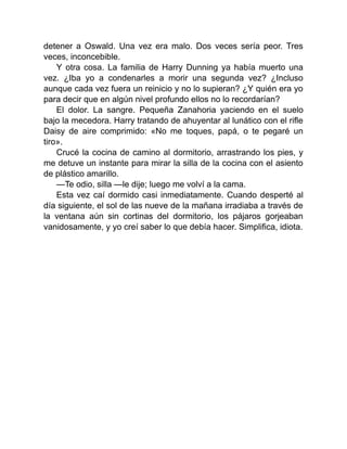 detener a Oswald. Una vez era malo. Dos veces sería peor. Tres
veces, inconcebible.
Y otra cosa. La familia de Harry Dunning ya había muerto una
vez. ¿Iba yo a condenarles a morir una segunda vez? ¿Incluso
aunque cada vez fuera un reinicio y no lo supieran? ¿Y quién era yo
para decir que en algún nivel profundo ellos no lo recordarían?
El dolor. La sangre. Pequeña Zanahoria yaciendo en el suelo
bajo la mecedora. Harry tratando de ahuyentar al lunático con el rifle
Daisy de aire comprimido: «No me toques, papá, o te pegaré un
tiro».
Crucé la cocina de camino al dormitorio, arrastrando los pies, y
me detuve un instante para mirar la silla de la cocina con el asiento
de plástico amarillo.
—Te odio, silla —le dije; luego me volví a la cama.
Esta vez caí dormido casi inmediatamente. Cuando desperté al
día siguiente, el sol de las nueve de la mañana irradiaba a través de
la ventana aún sin cortinas del dormitorio, los pájaros gorjeaban
vanidosamente, y yo creí saber lo que debía hacer. Simplifica, idiota.
 