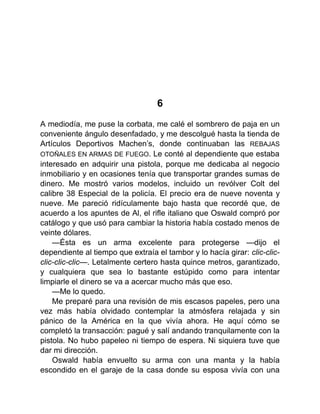 6
A mediodía, me puse la corbata, me calé el sombrero de paja en un
conveniente ángulo desenfadado, y me descolgué hasta la tienda de
Artículos Deportivos Machen’s, donde continuaban las REBAJAS
OTOÑALES EN ARMAS DE FUEGO. Le conté al dependiente que estaba
interesado en adquirir una pistola, porque me dedicaba al negocio
inmobiliario y en ocasiones tenía que transportar grandes sumas de
dinero. Me mostró varios modelos, incluido un revólver Colt del
calibre 38 Especial de la policía. El precio era de nueve noventa y
nueve. Me pareció ridículamente bajo hasta que recordé que, de
acuerdo a los apuntes de Al, el rifle italiano que Oswald compró por
catálogo y que usó para cambiar la historia había costado menos de
veinte dólares.
—Ésta es un arma excelente para protegerse —dijo el
dependiente al tiempo que extraía el tambor y lo hacía girar: clic-clic-
clic-clic-clic—. Letalmente certero hasta quince metros, garantizado,
y cualquiera que sea lo bastante estúpido como para intentar
limpiarle el dinero se va a acercar mucho más que eso.
—Me lo quedo.
Me preparé para una revisión de mis escasos papeles, pero una
vez más había olvidado contemplar la atmósfera relajada y sin
pánico de la América en la que vivía ahora. He aquí cómo se
completó la transacción: pagué y salí andando tranquilamente con la
pistola. No hubo papeleo ni tiempo de espera. Ni siquiera tuve que
dar mi dirección.
Oswald había envuelto su arma con una manta y la había
escondido en el garaje de la casa donde su esposa vivía con una
 