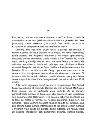 7
Esa noche, una vez más me aposté cerca de The Strand, donde la
marquesina anunciaba ¡MAÑANA GRAN ESTRENO! ¡CAMINO DE ODIO
(MITCHUM) Y LOS VIKINGOS (DOUGLAS)! Otra ración de ACCIÓN
EXPLOSIVA en perspectiva para los cinéfilos de Derry.
Dunning, una vez más, cruzó hasta la parada del autobús y
montó a bordo. En esta ocasión no le seguí. No había necesidad;
sabía adónde iba. Regresé andando a mi nuevo apartamento,
buscando de vez en cuando con la mirada a Sin Tirantes. No había
rastro de él, y me dije que el hecho de verle frente a la tienda de
artículos deportivos no había sido más que una coincidencia. Nada
especial. Después de todo, el Dólar de Plata Soñoliento era su antro
favorito. Como las fábricas de Derry operaban seis días a la
semana, los trabajadores tenían días de descanso rotativos. El
jueves podría haber sido el día en que libraba ese tipo, y la próxima
semana quizá le encontrara haraganeando por allí el viernes. O el
martes.
A la noche siguiente ocupé de nuevo mi puesto en The Strand
fingiendo estudiar el cartel de Camino de odio (¡Robert Mitchum a
toda carrera por la autopista más caliente de la tierra!),
principalmente porque no tenía otro sitio adonde ir; aún quedaban
seis semanas para Halloween, y yo parecía haberme adentrado en
la fase de matar el tiempo de nuestro programa. Esta vez, sin
embargo, Frank Dunning no cruzó hacia la parada del autobús, sino
que caminó hasta la triple intersección de las calles Center, Kansas
y Witcham y se quedó allí parado, como indeciso. De nuevo, lucía
un aspecto impecable, con pantalones oscuros, camisa blanca,
 