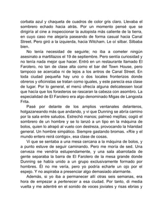corbata azul y chaqueta de cuadros de color gris claro. Llevaba el
sombrero echado hacia atrás. Por un momento pensé que se
dirigiría al cine a inspeccionar la autopista más caliente de la tierra,
en cuyo caso me alejaría paseando de forma casual hacia Canal
Street. Pero giró a la izquierda, hacia Witcham. Le oí silbar. Silbaba
bien.
No tenía necesidad de seguirle; no iba a cometer ningún
asesinato a martillazos el 19 de septiembre. Pero sentía curiosidad y
no tenía nada mejor que hacer. Entró en un restaurante llamado El
Farolero, no tan de clase alta como el bar del Town House, pero
tampoco se acercaba ni de lejos a los antros de Canal Street. En
toda ciudad pequeña hay uno o dos locales fronterizos donde
obreros y oficinistas se tratan como iguales, y este parecía esa clase
de lugar. Por lo general, el menú ofrecía alguna delicatessen local
que hacía que los forasteros se rascaran la cabeza con asombro. La
especialidad de El Farolero era algo denominado Migas de Langosta
Frita.
Pasé por delante de los amplios ventanales delanteros,
holgazaneando más que andando, y vi que Dunning se abría camino
por la sala entre saludos. Estrechó manos; palmeó mejillas; cogió el
sombrero de un hombre y se lo lanzó a un tipo en la máquina de
bolos, quien lo atrapó al vuelo con destreza, provocando la hilaridad
general. Un hombre simpático. Siempre gastando bromas. «Ríe y el
mundo entero reirá contigo», esa clase de cosas.
Vi que se sentaba a una mesa cercana a la máquina de bolos, y
a punto estuve de seguir caminando. Pero me moría de sed. Una
cerveza me vendría estupendamente, y una sala abarrotada de
gente separaba la barra de El Farolero de la mesa grande donde
Dunning se había unido a un grupo exclusivamente formado por
hombres. Él no me vería, pero yo podría echarle un ojo por el
espejo. Y no aspiraba a presenciar algo demasiado alarmante.
Además, si yo iba a permanecer allí otras seis semanas, era
hora de empezar a pertenecer a esa ciudad. Por tanto, di media
vuelta y me adentré en el sonido de voces joviales y risas ebrias y
 