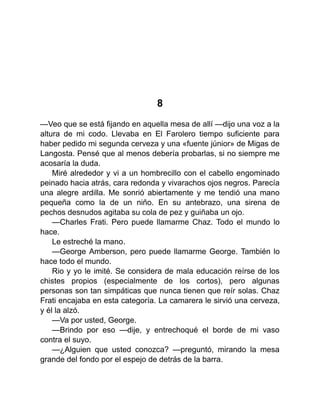 8
—Veo que se está fijando en aquella mesa de allí —dijo una voz a la
altura de mi codo. Llevaba en El Farolero tiempo suficiente para
haber pedido mi segunda cerveza y una «fuente júnior» de Migas de
Langosta. Pensé que al menos debería probarlas, si no siempre me
acosaría la duda.
Miré alrededor y vi a un hombrecillo con el cabello engominado
peinado hacia atrás, cara redonda y vivarachos ojos negros. Parecía
una alegre ardilla. Me sonrió abiertamente y me tendió una mano
pequeña como la de un niño. En su antebrazo, una sirena de
pechos desnudos agitaba su cola de pez y guiñaba un ojo.
—Charles Frati. Pero puede llamarme Chaz. Todo el mundo lo
hace.
Le estreché la mano.
—George Amberson, pero puede llamarme George. También lo
hace todo el mundo.
Rio y yo le imité. Se considera de mala educación reírse de los
chistes propios (especialmente de los cortos), pero algunas
personas son tan simpáticas que nunca tienen que reír solas. Chaz
Frati encajaba en esta categoría. La camarera le sirvió una cerveza,
y él la alzó.
—Va por usted, George.
—Brindo por eso —dije, y entrechoqué el borde de mi vaso
contra el suyo.
—¿Alguien que usted conozca? —preguntó, mirando la mesa
grande del fondo por el espejo de detrás de la barra.
 