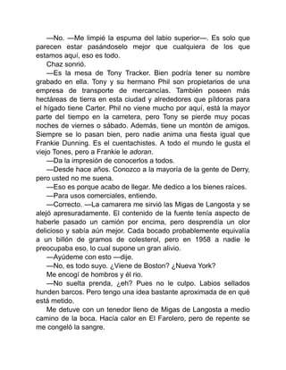 —No. —Me limpié la espuma del labio superior—. Es solo que
parecen estar pasándoselo mejor que cualquiera de los que
estamos aquí, eso es todo.
Chaz sonrió.
—Es la mesa de Tony Tracker. Bien podría tener su nombre
grabado en ella. Tony y su hermano Phil son propietarios de una
empresa de transporte de mercancías. También poseen más
hectáreas de tierra en esta ciudad y alrededores que píldoras para
el hígado tiene Carter. Phil no viene mucho por aquí, está la mayor
parte del tiempo en la carretera, pero Tony se pierde muy pocas
noches de viernes o sábado. Además, tiene un montón de amigos.
Siempre se lo pasan bien, pero nadie anima una fiesta igual que
Frankie Dunning. Es el cuentachistes. A todo el mundo le gusta el
viejo Tones, pero a Frankie le adoran.
—Da la impresión de conocerlos a todos.
—Desde hace años. Conozco a la mayoría de la gente de Derry,
pero usted no me suena.
—Eso es porque acabo de llegar. Me dedico a los bienes raíces.
—Para usos comerciales, entiendo.
—Correcto. —La camarera me sirvió las Migas de Langosta y se
alejó apresuradamente. El contenido de la fuente tenía aspecto de
haberle pasado un camión por encima, pero desprendía un olor
delicioso y sabía aún mejor. Cada bocado probablemente equivalía
a un billón de gramos de colesterol, pero en 1958 a nadie le
preocupaba eso, lo cual supone un gran alivio.
—Ayúdeme con esto —dije.
—No, es todo suyo. ¿Viene de Boston? ¿Nueva York?
Me encogí de hombros y él rio.
—No suelta prenda, ¿eh? Pues no le culpo. Labios sellados
hunden barcos. Pero tengo una idea bastante aproximada de en qué
está metido.
Me detuve con un tenedor lleno de Migas de Langosta a medio
camino de la boca. Hacía calor en El Farolero, pero de repente se
me congeló la sangre.
 