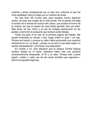 instante y ahora simplemente era un tipo con uniforme al que los
críos apodaban Harry el Sapo por su manera de andar.
Así que lloré. No mucho rato, pero aquellas fueron lágrimas
reales, de esas que surgen de lo más hondo. Por el pasillo me llegó
el sonido de la banda de música del Lisbon, que tocaba el himno de
la victoria, así que el equipo de casa había ganado, bien por ellos.
Más tarde, tal vez, Harry y un par de colegas aparecerían en las
gradas y barrerían la porquería que hubiera caído debajo.
Tracé una gran A en rojo en la primera página del trabajo. Me
quedé mirándola un minuto o dos, luego añadí un gran + en rojo.
Porque era bueno, y porque su dolor había provocado una reacción
emocional en mí, su lector. ¿Acaso no es eso lo que debe lograr un
escrito sobresaliente? ¿Provocar una respuesta?
En cuanto a mí, solo desearía que la antigua Christy Epping
hubiera estado en lo cierto. Desearía haber sido una persona
emocionalmente bloqueada, al fin y al cabo. Porque todo cuanto
siguió —todas y cada una de las cosas terribles que siguieron—
derivó de aquellas lágrimas.
 