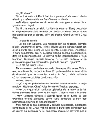 —¿De verdad?
Se inclinó hacia mí. Percibí el olor a gomina Vitalis en su cabello
alisado y a refrescante bucal Sen-Sen en su aliento.
—Si dijera «posible construcción de una galería comercial»,
¿cantaría un bingo?
Sentí una oleada de alivio. La idea de estar en Derry buscando
un emplazamiento para levantar un centro comercial nunca se me
había pasado por la cabeza, pero era buena. Guiñé un ojo a Chaz
Frati.
—No puedo decirlo.
—No, no, por supuesto. Los negocios son los negocios, siempre
lo digo. Dejaremos el tema. Pero si alguna vez se plantea hablar con
algún palurdo local sobre un buen asunto, le escucharé encantado.
Y para demostrarle que mi corazón alberga buenas intenciones, le
daré un pequeño consejo. Si todavía no ha inspeccionado la vieja
fundición Kitchener, debería hacerlo. Es un sitio perfecto. Y en
cuanto a las galerías comerciales, ¿sabe lo que son, hijo mío?
—La ola del futuro —dije.
Me apuntó con un dedo a modo de pistola y guiñó un ojo. Volví a
reír; sencillamente, no pude evitarlo. En parte se debía al mero alivio
de descubrir que no todos los adultos de Derry habían olvidado
cómo mostrarse cordiales con los extraños.
—Hoyo en uno.
—¿Y a quién pertenecen los terrenos donde se ubica la vieja
fundición Kitchener, Chaz? A los hermanos Tracker, supongo.
—He dicho que ellos son los propietarios de la mayoría de las
tierras por estos lares, pero no de todas. —Bajó la vista a la sirena
—. Milly, ¿debería contarle a George quién es el dueño de ese
excelente terreno calificado como suelo comercial a solo tres
kilómetros del centro de esta metrópolis?
Milly meneó su cola escamosa y sacudió sus pechos, moldeados
como tazas de té. Chaz Frati no apretó el puño para conseguir que
ocurriera; los músculos de su antebrazo parecieron moverse por sí
 