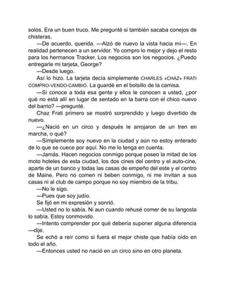 solos. Era un buen truco. Me pregunté si también sacaba conejos de
chisteras.
—De acuerdo, querida. —Alzó de nuevo la vista hacia mí—. En
realidad pertenecen a un servidor. Yo compro lo mejor y dejo el resto
para los hermanos Tracker. Los negocios son los negocios. ¿Puedo
entregarle mi tarjeta, George?
—Desde luego.
Así lo hizo. La tarjeta decía simplemente CHARLES «CHAZ» FRATI
COMPRO-VENDO-CAMBIO. La guardé en el bolsillo de la camisa.
—Si conoce a toda esa gente y ellos le conocen a usted, ¿por
qué no está allí en lugar de sentado en la barra con el chico nuevo
del barrio? —pregunté.
Chaz Frati primero se mostró sorprendido y luego divertido de
nuevo.
—¿Nació en un circo y después le arrojaron de un tren en
marcha, o qué?
—Simplemente soy nuevo en la ciudad y aún no estoy enterado
de lo que se cuece por aquí. No me lo tenga en cuenta.
—Jamás. Hacen negocios conmigo porque poseo la mitad de los
moto hoteles de esta ciudad, los dos cines del centro y el auto-cine,
aparte de un banco y todas las casas de empeño del este y el centro
de Maine. Pero no comen ni beben conmigo, ni me invitan a sus
casas ni al club de campo porque no soy miembro de la tribu.
—No le sigo.
—Pues que soy judío.
Se fijó en mi expresión y sonrió.
—Usted no lo sabía. Ni aun cuando rehusé comer de su langosta
lo sabía. Estoy conmovido.
—Intento comprender por qué debería suponer alguna diferencia
—dije.
Se echó a reír como si fuera el mejor chiste que había oído en
todo el año.
—Entonces usted no nació en un circo sino en otro planeta.
 