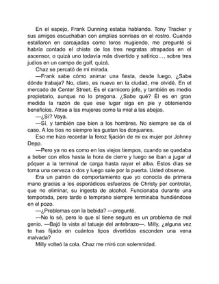 En el espejo, Frank Dunning estaba hablando. Tony Tracker y
sus amigos escuchaban con amplias sonrisas en el rostro. Cuando
estallaron en carcajadas como toros mugiendo, me pregunté si
habría contado el chiste de los tres negratas atrapados en el
ascensor, o quizá uno todavía más divertido y satírico…, sobre tres
judíos en un campo de golf, quizá.
Chaz se percató de mi mirada.
—Frank sabe cómo animar una fiesta, desde luego. ¿Sabe
dónde trabaja? No, claro, es nuevo en la ciudad, me olvidé. En el
mercado de Center Street. Es el carnicero jefe, y también es medio
propietario, aunque no lo pregona. ¿Sabe qué? Él es en gran
medida la razón de que ese lugar siga en pie y obteniendo
beneficios. Atrae a las mujeres como la miel a las abejas.
—¿Sí? Vaya.
—Sí, y también cae bien a los hombres. No siempre se da el
caso. A los tíos no siempre les gustan los donjuanes.
Eso me hizo recordar la feroz fijación de mi ex mujer por Johnny
Depp.
—Pero ya no es como en los viejos tiempos, cuando se quedaba
a beber con ellos hasta la hora de cierre y luego se iban a jugar al
póquer a la terminal de carga hasta rayar el alba. Estos días se
toma una cerveza o dos y luego sale por la puerta. Usted observe.
Era un patrón de comportamiento que yo conocía de primera
mano gracias a los esporádicos esfuerzos de Christy por controlar,
que no eliminar, su ingesta de alcohol. Funcionaba durante una
temporada, pero tarde o temprano siempre terminaba hundiéndose
en el pozo.
—¿Problemas con la bebida? —pregunté.
—No lo sé, pero lo que sí tiene seguro es un problema de mal
genio. —Bajó la vista al tatuaje del antebrazo—. Milly, ¿alguna vez
te has fijado en cuántos tipos divertidos esconden una vena
malvada?
Milly volteó la cola. Chaz me miró con solemnidad.
 