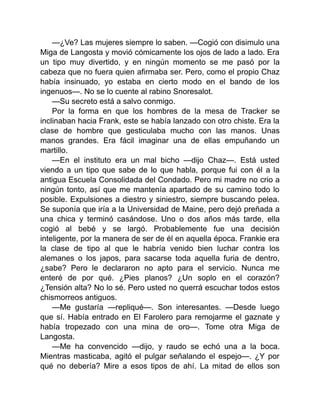 —¿Ve? Las mujeres siempre lo saben. —Cogió con disimulo una
Miga de Langosta y movió cómicamente los ojos de lado a lado. Era
un tipo muy divertido, y en ningún momento se me pasó por la
cabeza que no fuera quien afirmaba ser. Pero, como el propio Chaz
había insinuado, yo estaba en cierto modo en el bando de los
ingenuos—. No se lo cuente al rabino Snoresalot.
—Su secreto está a salvo conmigo.
Por la forma en que los hombres de la mesa de Tracker se
inclinaban hacia Frank, este se había lanzado con otro chiste. Era la
clase de hombre que gesticulaba mucho con las manos. Unas
manos grandes. Era fácil imaginar una de ellas empuñando un
martillo.
—En el instituto era un mal bicho —dijo Chaz—. Está usted
viendo a un tipo que sabe de lo que habla, porque fui con él a la
antigua Escuela Consolidada del Condado. Pero mi madre no crio a
ningún tonto, así que me mantenía apartado de su camino todo lo
posible. Expulsiones a diestro y siniestro, siempre buscando pelea.
Se suponía que iría a la Universidad de Maine, pero dejó preñada a
una chica y terminó casándose. Uno o dos años más tarde, ella
cogió al bebé y se largó. Probablemente fue una decisión
inteligente, por la manera de ser de él en aquella época. Frankie era
la clase de tipo al que le habría venido bien luchar contra los
alemanes o los japos, para sacarse toda aquella furia de dentro,
¿sabe? Pero le declararon no apto para el servicio. Nunca me
enteré de por qué. ¿Pies planos? ¿Un soplo en el corazón?
¿Tensión alta? No lo sé. Pero usted no querrá escuchar todos estos
chismorreos antiguos.
—Me gustaría —repliqué—. Son interesantes. —Desde luego
que sí. Había entrado en El Farolero para remojarme el gaznate y
había tropezado con una mina de oro—. Tome otra Miga de
Langosta.
—Me ha convencido —dijo, y raudo se echó una a la boca.
Mientras masticaba, agitó el pulgar señalando el espejo—. ¿Y por
qué no debería? Mire a esos tipos de ahí. La mitad de ellos son
 