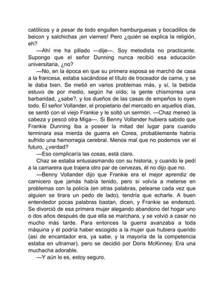 católicos y a pesar de todo engullen hamburguesas y bocadillos de
beicon y salchichas ¡en viernes! Pero ¿quién se explica la religión,
eh?
—Ahí me ha pillado —dije—. Soy metodista no practicante.
Supongo que el señor Dunning nunca recibió esa educación
universitaria, ¿no?
—No, en la época en que su primera esposa se marchó de casa
a la francesa, estaba sacándose el título de troceador de carne, y se
le daba bien. Se metió en varios problemas más, y sí, la bebida
estuvo de por medio, según he oído; la gente chismorrea una
barbaridad, ¿sabe?, y los dueños de las casas de empeños lo oyen
todo. El señor Vollander, el propietario del mercado en aquellos días,
se sentó con el viejo Frankie y le soltó un sermón. —Chaz meneó la
cabeza y pescó otra Miga—. Si Benny Vollander hubiera sabido que
Frankie Dunning iba a poseer la mitad del lugar para cuando
terminara esa mierda de guerra en Corea, probablemente habría
sufrido una hemorragia cerebral. Menos mal que no podemos ver el
futuro, ¿verdad?
—Eso complicaría las cosas, está claro.
Chaz se estaba entusiasmando con su historia, y cuando le pedí
a la camarera que trajera otro par de cervezas, él no dijo que no.
—Benny Vollander dijo que Frankie era el mejor aprendiz de
carnicero que jamás había tenido, pero si volvía a meterse en
problemas con la policía (en otras palabras, pelearse cada vez que
alguien se tirara un pedo de lado), tendría que echarle. A buen
entendedor pocas palabras bastan, dicen, y Frankie se enderezó.
Se divorció de esa primera mujer alegando abandono del hogar uno
o dos años después de que ella se marchara, y se volvió a casar no
mucho más tarde. Para entonces la guerra avanzaba a toda
máquina y él podría haber escogido a la mujer que hubiera querido
(así de encantador era, ya sabe, y la mayoría de la competencia
estaba en ultramar), pero se decidió por Doris McKinney. Era una
muchacha adorable.
—Y aún lo es, estoy seguro.
 