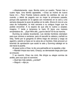 —Absolutamente, vaya. Bonita como un cuadro. Tienen tres o
cuatro hijos. Una familia agradable. —Chaz se inclinó de nuevo
hacia mí—. Pero Frankie todavía pierde los estribos de vez en
cuando, y debió de pagarlo con su mujer la primavera pasada,
porque ella apareció en la iglesia con moratones en la cara y una
semana después le puso de patitas en la calle. Ahora él vive en una
casa de huéspedes, la más cercana a su antiguo hogar que ha
podido encontrar. A la espera de que ella le vuelva a aceptar,
imagino. Y tarde o temprano lo hará. Él tiene una manera
encantadora de… ¡Epa! Mire allá, ¿qué le decía? El tío se marcha.
Dunning se estaba levantando. Los demás hombres clamaban
para que volviera a sentarse, pero él sacudió la cabeza y señaló su
reloj. Vertió por la garganta el último trago de cerveza y luego se
agachó y plantó un beso en la calva de un hombre. Esto provocó un
bramido de aprobación que azotó la sala y Dunning cabalgó en la
ola hacia la puerta.
Al pasar junto a Chaz, le dio una palmadita en la espalda y dijo:
—Mantén limpia esa nariz, Chazzy; es demasiado larga para que
se ensucie.
Y se marchó. Chaz me miró. Me dirigía su alegre sonrisa de
ardilla, pero sus ojos no sonreían.
—Qué tipo más salado, ¿verdad?
—Seguro —dije yo.
 