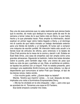 9
Soy una de esas personas que no sabe realmente qué piensa hasta
que lo escribe, de modo que dediqué la mayor parte de ese fin de
semana a tomar notas de lo que había visto en Derry, lo que había
hecho y lo que planeaba hacer. Para ampliar la información, decidí
explicar en primer lugar cómo había llegado a Derry, y el domingo
me di cuenta de que había iniciado un trabajo demasiado extenso
para una libreta de bolsillo y un bolígrafo. El lunes salí a comprar
una máquina de escribir portátil. Mi intención había sido acudir a la
tienda local de artículos de oficina, pero entonces vi la tarjeta de
Chaz Frati encima de la mesa de la cocina y decidí ir allí. Estaba en
East Side Drive, una casa de empeños casi tan amplia como unos
grandes almacenes. Siguiendo la tradición, había tres bolas doradas
sobre la puerta, pero también algo más: una sirena de yeso que
batía su cola de pez y guiñaba un ojo. Ésta, al exhibirse en público,
se tapaba los pechos con un biquini. Frati no estaba presente, pero
conseguí una espléndida Smith-Corona por doce dólares. Le dije al
dependiente que comunicara al señor Frati que George, el tipo de
los bienes raíces, había venido.
—Con mucho gusto, señor. ¿Quiere dejar su tarjeta?
Mierda. Tendría que imprimir varias…, lo cual, después de todo,
implicaba una visita a Suministros Empresariales Derry.
—Me las he olvidado en la otra chaqueta —dije—, pero creo que
se acordará de mí. Tomamos una copa en El Farolero.
Esa tarde empecé a ampliar mis notas.
 