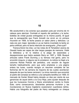 10
Me acostumbré a los aviones que pasaban justo por encima de mi
cabeza para aterrizar. Contraté el reparto del periódico y la leche:
botellas de cristal grueso entregadas en la misma puerta. Al igual
que la zarzaparrilla que Frank Anicetti me sirvió en mi primera
incursión en 1958, la leche poseía un sabor pleno y delicioso. La
nata era aún mejor. Ignoraba si ya se habría inventado la leche en
polvo artificial, pero no tenía intención de averiguarlo. ¿Para qué?
Transcurrieron los días. Leí las notas de Al Templeton acerca de
Oswald hasta ser capaz de citar largos pasajes de memoria. Visité
la biblioteca y leí lo relativo a la plaga de asesinatos y
desapariciones que había asolado Derry en 1957 y 1958. Busqué
artículos sobre Frank Dunning y su famoso mal genio, pero no
encontré ninguno; si alguna vez le arrestaron, la noticia no llegó a la
columna Ronda Policial del periódico, una sección de regular
tamaño habitualmente, pero que solía ampliarse a una página
entera los lunes, cuando recogía un resumen completo de las
fechorías del fin de semana (la mayoría de las cuales acontecían
después de que los bares cerraran). La única mención que encontré
al padre del conserje se refería a una campaña benéfica en 1955. El
mercado de Center Street había donado un diez por ciento de sus
ganancias de aquel otoño a la Cruz Roja, para ayudar después de
que los huracanes Connie y Diane arremetieran contra la Costa
Este; como consecuencia, doscientas personas murieron y las
inundaciones en Nueva Inglaterra ocasionaron cuantiosos daños.
Había una fotografía del padre de Harry entregando un cheque
 