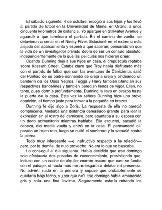 El sábado siguiente, 4 de octubre, recogió a sus hijos y los llevó
al partido de fútbol en la Universidad de Maine, en Orono, a unos
cincuenta kilómetros de distancia. Yo aparqué en Stillwater Avenue y
aguardé a que terminara el partido. En el camino de vuelta, se
detuvieron a cenar en el Ninety-Fiver. Estacioné en el extremo más
alejado del aparcamiento y esperé a que salieran, pensando en que
la vida de un investigador privado debía de ser un coñazo absoluto,
independientemente de lo que las películas nos hicieran creer.
Cuando Dunning dejó a sus hijos en casa, el crepúsculo reptaba
sobre Kossuth Street. Estaba claro que Troy había disfrutado más
con el partido de fútbol que con las aventuras de Cenicienta; salió
del Pontiac de su padre sonriendo de oreja a oreja y ondeando un
banderín de los Osos Negros. Tugga y Harry también blandían sus
respectivos banderines y también parecían llenos de vigor. Ellen, no
tanto, pues dormía profundamente. Dunning la llevó en brazos hasta
la puerta de la casa. Esta vez la señora Dunning hizo una breve
aparición, el tiempo justo para tomar a la pequeña en brazos.
Dunning le dijo algo a Doris. La respuesta de ella no pareció
complacerle. Mediaba una distancia demasiado grande para leer la
expresión en el rostro del carnicero, pero apuntaba a su esposa con
un dedo admonitorio mientras hablaba. Ella escuchó, sacudió la
cabeza, dio media vuelta y entró en la casa. Él permaneció allí
parado un buen rato, luego se quitó el sombrero y lo sacudió contra
la pierna.
Todo muy interesante —e instructivo respecto a la relación—
pero, por lo demás, de nulo provecho. No era lo que yo buscaba.
Lo conseguí al día siguiente. Había decidido que ese domingo
solo efectuaría dos pasadas de reconocimiento, presintiendo que,
incluso con un coche de alquiler marrón oscuro que casi se fundía
con el paisaje, si hacía más me arriesgaría a delatar mi presencia.
No advertí nada en la primera y supuse que probablemente se
quedaría bajo techo, y ¿por qué no? Ese domingo había amanecido
gris y caía una fina llovizna. Seguramente estaría mirando los
 