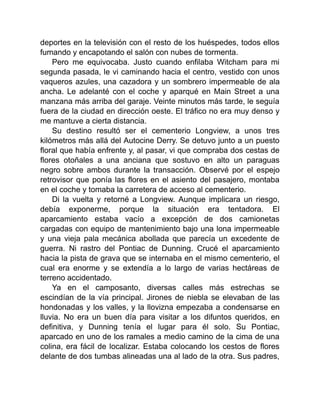 deportes en la televisión con el resto de los huéspedes, todos ellos
fumando y encapotando el salón con nubes de tormenta.
Pero me equivocaba. Justo cuando enfilaba Witcham para mi
segunda pasada, le vi caminando hacia el centro, vestido con unos
vaqueros azules, una cazadora y un sombrero impermeable de ala
ancha. Le adelanté con el coche y aparqué en Main Street a una
manzana más arriba del garaje. Veinte minutos más tarde, le seguía
fuera de la ciudad en dirección oeste. El tráfico no era muy denso y
me mantuve a cierta distancia.
Su destino resultó ser el cementerio Longview, a unos tres
kilómetros más allá del Autocine Derry. Se detuvo junto a un puesto
floral que había enfrente y, al pasar, vi que compraba dos cestas de
flores otoñales a una anciana que sostuvo en alto un paraguas
negro sobre ambos durante la transacción. Observé por el espejo
retrovisor que ponía las flores en el asiento del pasajero, montaba
en el coche y tomaba la carretera de acceso al cementerio.
Di la vuelta y retorné a Longview. Aunque implicara un riesgo,
debía exponerme, porque la situación era tentadora. El
aparcamiento estaba vacío a excepción de dos camionetas
cargadas con equipo de mantenimiento bajo una lona impermeable
y una vieja pala mecánica abollada que parecía un excedente de
guerra. Ni rastro del Pontiac de Dunning. Crucé el aparcamiento
hacia la pista de grava que se internaba en el mismo cementerio, el
cual era enorme y se extendía a lo largo de varias hectáreas de
terreno accidentado.
Ya en el camposanto, diversas calles más estrechas se
escindían de la vía principal. Jirones de niebla se elevaban de las
hondonadas y los valles, y la llovizna empezaba a condensarse en
lluvia. No era un buen día para visitar a los difuntos queridos, en
definitiva, y Dunning tenía el lugar para él solo. Su Pontiac,
aparcado en uno de los ramales a medio camino de la cima de una
colina, era fácil de localizar. Estaba colocando los cestos de flores
delante de dos tumbas alineadas una al lado de la otra. Sus padres,
 