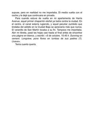supuse, pero en realidad no me importaba. Di media vuelta con el
coche y le dejé que continuara en privado.
Para cuando estuve de vuelta en mi apartamento de Harris
Avenue, aquel primer chaparrón otoñal ya batía contra la ciudad. En
el centro, el canal estaría rugiendo, y aquel peculiar zumbido que
brotaba del asfalto en la Ciudad Baja se apreciaría más que nunca.
El veranillo de San Martín tocaba a su fin. Tampoco me importaba.
Abrí mi libreta, pasé las hojas casi hasta el final antes de encontrar
una página en blanco, y escribí: «5 de octubre, 15.45 h. Dunning en
cement. Longview, pone flores en tumbas de sus padres (?).
Llueve».
Tenía cuanto quería.
 